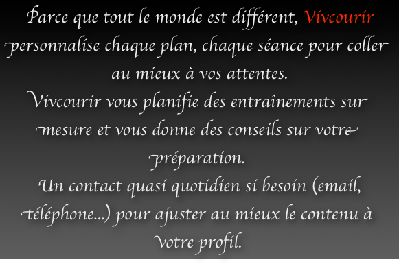 Parce que tout le monde est différent, Vivcourir personnalise chaque plan, chaque séance pour coller au mieux à vos attentes.
Vivcourir vous planifie des entraînements sur mesure et vous donne des conseils sur votre préparation.
Un contact quasi quotidien si besoin (email, téléphone...) pour ajuster au mieux le contenu à votre profil. 